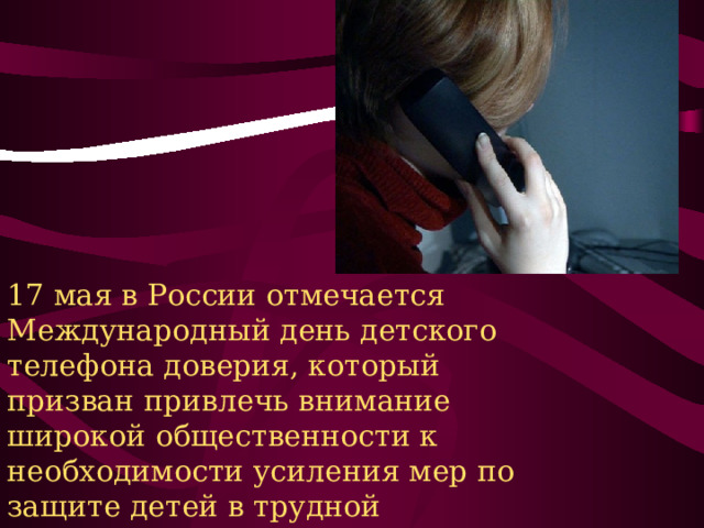 17 мая в России отмечается Международный день детского телефона доверия, который призван привлечь внимание широкой общественности к необходимости усиления мер по защите детей в трудной жизненной ситуации и помощи им. 