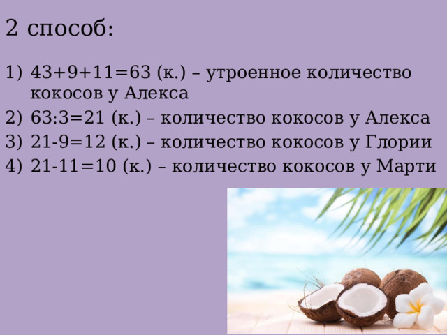 2 способ: 43+9+11=63 (к.) – утроенное количество кокосов у Алекса 63:3=21 (к.) – количество кокосов у Алекса 21-9=12 (к.) – количество кокосов у Глории 21-11=10 (к.) – количество кокосов у Марти 