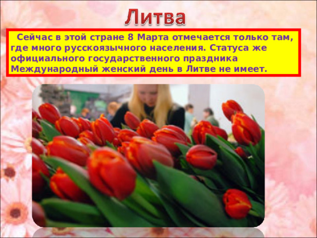  Сейчас в этой стране 8 Марта отмечается только там, где много русскоязычного населения. Статуса же официального государственного праздника Международный женский день в Литве не имеет. 