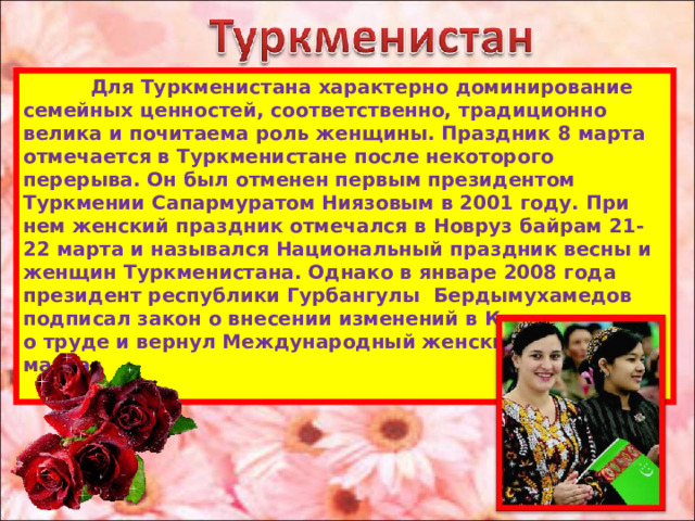  Для Туркменистана характерно доминирование семейных ценностей, соответственно, традиционно велика и почитаема роль женщины. Праздник 8 марта отмечается в Туркменистане после некоторого перерыва. Он был отменен первым президентом Туркмении Сапармуратом Ниязовым в 2001 году. При нем женский праздник отмечался в Новруз байрам 21-22 марта и назывался Национальный праздник весны и женщин Туркменистана. Однако в январе 2008 года президент республики Гурбангулы Бердымухамедов подписал закон о внесении изменений в Кодекс законов о труде и вернул Международный женский день 8 марта.   