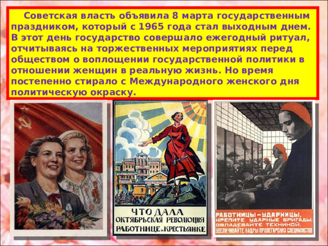  Советская власть объявила 8 марта государственным праздником, который с 1965 года стал выходным днем. В этот день государство совершало ежегодный ритуал, отчитываясь на торжественных мероприятиях перед обществом о воплощении государственной политики в отношении женщин в реальную жизнь. Но время постепенно стирало с Международного женского дня политическую окраску. 