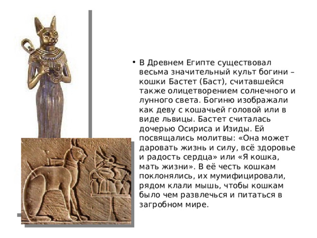 В Древнем Египте существовал весьма значительный культ богини – кошки Бастет (Баст), считавшейся также олицетворением солнечного и лунного света. Богиню изображали как деву с кошачьей головой или в виде львицы. Бастет считалась дочерью Осириса и Изиды. Ей посвящались молитвы: «Она может даровать жизнь и силу, всё здоровье и радость сердца» или «Я кошка, мать жизни». В её честь кошкам поклонялись, их мумифицировали, рядом клали мышь, чтобы кошкам было чем развлечься и питаться в загробном мире.  