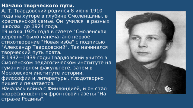 Начало творческого пути.  А. Т. Твардовский родился 8 июня 1910 года на хуторе в глубине Смоленщины, в крестьянской семье. Он учился в разных школах до 1924 года.  19 июля 1925 года в газете 