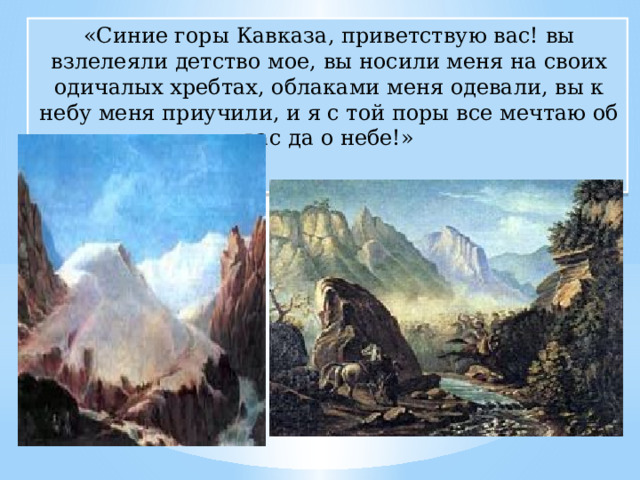 «Синие горы Кавказа, приветствую вас! вы взлелеяли детство мое, вы носили меня на своих одичалых хребтах, облаками меня одевали, вы к небу меня приучили, и я с той поры все мечтаю об вас да о небе!» 