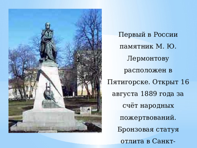  Первый в России памятник М. Ю. Лермонтову расположен в Пятигорске. Открыт 16 августа 1889 года за счёт народных пожертвований. Бронзовая статуя отлита в Санкт-Петербурге, а гранит для постамента завезён из Крыма.     