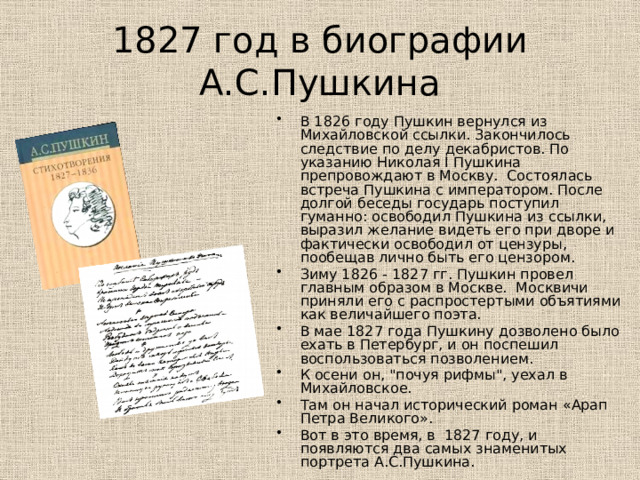 1827 год в биографии А.С.Пушкина В 1826 году Пушкин вернулся из Михайловской ссылки. Закончилось следствие по делу декабристов. По указанию Николая I Пушкина препровождают в Москву. Состоялась встреча Пушкина с императором. После долгой беседы государь поступил гуманно: освободил Пушкина из ссылки, выразил желание видеть его при дворе и фактически освободил от цензуры, пообещав лично быть его цензором. Зиму 1826 - 1827 гг. Пушкин провел главным образом в Москве. Москвичи приняли его с распростертыми объятиями как величайшего поэта. В мае 1827 года Пушкину дозволено было ехать в Петербург, и он поспешил воспользоваться позволением. К осени он, 