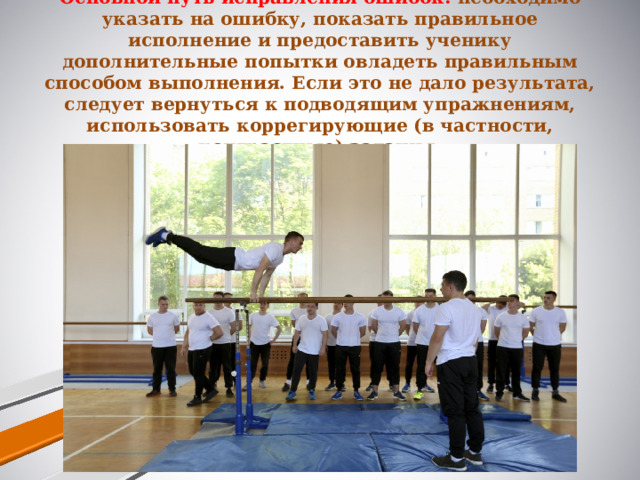 Основной путь исправления ошибок: необходимо указать на ошибку, показать правильное исполнение и предоставить ученику дополнительные попытки овладеть правильным способом выполнения. Если это не дало результата, следует вернуться к подводящим упражнениям, использовать коррегирующие (в частности, контрастные) задания.   