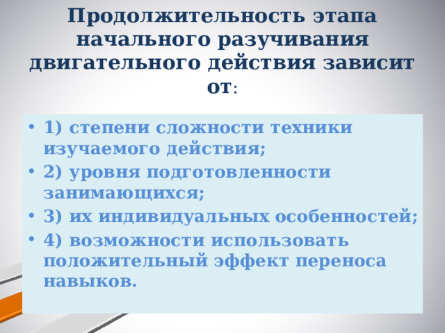 Продолжительность этапа начального разучивания двигательного действия зависит от :   1) степени сложности техники изучаемого действия; 2) уровня подготовленности занимающихся; 3) их индивидуальных особенностей; 4) возможности использовать положительный эффект переноса навыков. 