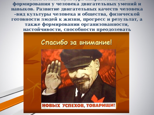 Физическая культура направленна на формирования у человека двигательных умений и навыков. Развитие двигательных качеств человека –вид культуры человека и общества, физической готовности людей к жизни, прогресс и результат, а также формировании организованности, настойчивости, способности преодолевать трудности.   