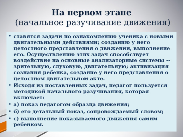 На первом этапе  (начальное разучивание движения) ставятся задачи по ознакомлению ученика с новыми двигательными действиями; созданию у него целостного представления о движении, выполнение его. Осуществлению этих задач способствует воздействие на основные анализаторные системы -- зрительную, слуховую, двигательную; активизация сознания ребенка, создание у него представления о целостном двигательном акте. Исходя из поставленных задач, педагог пользуется методикой начального разучивания, которая включает: а) показ педагогом образца движения; б) его детальный показ, сопровождаемый словом; с) выполнение показываемого движения самим ребенком.  