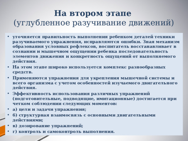 На втором этапе   (углубленное разучивание движений) уточняется правильность выполнения ребенком деталей техники разучиваемого упражнения, исправляются ошибки. Зная механизм образования условных рефлексов, воспитатель восстанавливает в сознании и мышечном ощущении ребенка последовательность элементов движения и конкретность ощущений от выполняемого действия. На этом этапе широко используется комплекс разнообразных средств. Применяются упражнения для укрепления мышечной системы и всего организма с учетом особенностей изучаемого двигательного действия. Эффективность использования различных упражнений (подготовительные, подводящие, имитационные) достигается при четком соблюдении следующих моментов: а) цели и задачи упражнения; б) структурная взаимосвязь с основными двигательными действиями; в) дозирование упражнений; г) контроль и самоконтроль выполнения. 
