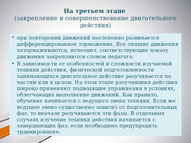 На третьем этапе   (закрепление и совершенствование двигательного действия) при повторении движений постепенно развивается дифференцированное торможение. Все лишние движения затормаживаются, исчезают, соответствующие показу движения закрепляются словом педагога. В зависимости от особенностей и сложности изучаемой техники действия, физической подготовленности занимающихся двигательное действие разучивается по частям или в целом. На этом этапе разучивания действия широко применяют подводящие упражнения в условиях, облегчающих выполнение движений. Как правило, обучение начинается с ведущего звена техники. Если же ведущее звено существенно зависит от подготовительных фаз, то вначале разучиваются эти фазы. В отдельных случаях изучение техники действия начинается с завершающих фаз, если необходимо предупредить травмирование. 