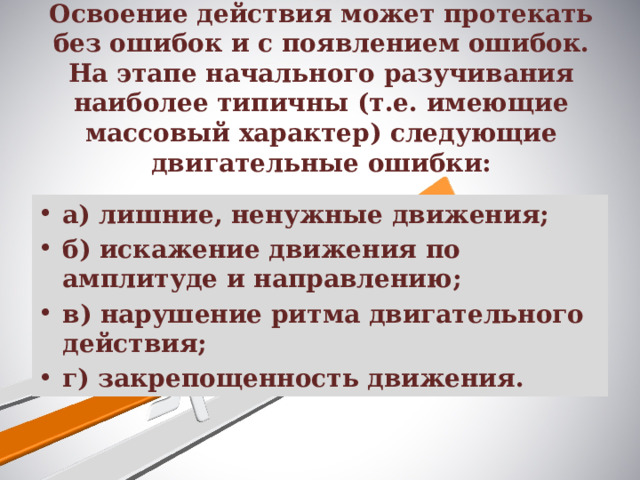 Освоение действия может протекать без ошибок и с появлением ошибок. На этапе начального разучивания наиболее типичны (т.е. имеющие массовый характер) следующие двигательные ошибки:   а) лишние, ненужные движения; б) искажение движения по амплитуде и направлению; в) нарушение ритма двигательного действия; г) закрепощенность движения. 