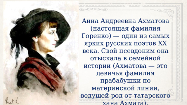 Анна Андреевна Ахматова (настоящая фамилия Горенко) — один из самых ярких русских поэтов XX века. Свой псевдоним она отыскала в семейной истории (Ахматова — это девичья фамилия прабабушки по материнской линии, ведущей род от татарского хана Ахмата). 