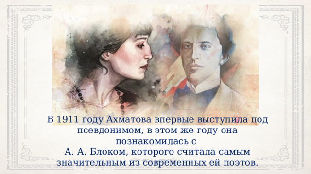 В 1911 году Ахматова впервые выступила под псевдонимом, в этом же году она познакомилась с А. А. Блоком, которого считала самым значительным из современных ей поэтов. 