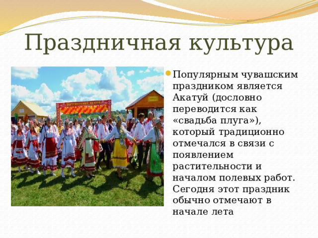 Праздничная культура Популярным чувашским праздником является Акатуй (дословно переводится как «свадьба плуга»), который традиционно отмечался в связи с появлением растительности и началом полевых работ. Сегодня этот праздник обычно отмечают в начале лета 