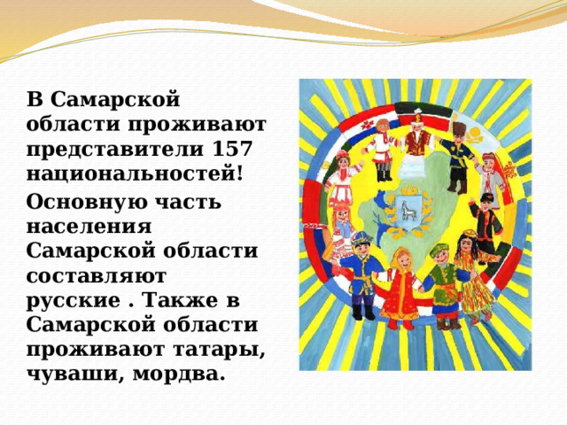 В Самарской области проживают представители 157 национальностей! Основную часть населения Самарской области составляют русские . Также в Самарской области проживают татары, чуваши, мордва. 