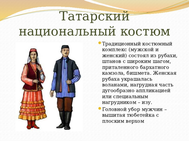 Татарский национальный костюм Традиционный костюмный комплекс (мужской и женский) состоял из рубахи, штанов с широким шагом, приталенного бархатного камзола, бишмета. Женская рубаха украшалась воланами, нагрудная часть дугообразно аппликацией или специальным нагрудником – изу. Головной убор мужчин – вышитая тюбетейка с плоским верхом 