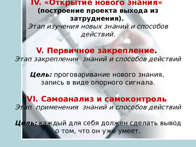 IV. «Открытие нового знания»   (построение проекта выхода из затруднения).   Этап изучения новых знаний и способов действий.   V. Первичное закрепление .   Этап закрепления знаний и способов действий   Цель:  проговаривание нового знания,  запись в виде опорного сигнала.   VI. Самоанализ и самоконтроль   Этап применения знаний и способов действий   Цель:  каждый для себя должен сделать вывод о том, что он уже умеет.   