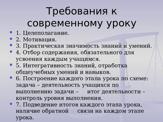 Требования к современному уроку 1. Целеполагание. 2. Мотивация. 3. Практическая значимость знаний и умений. 4. Отбор содержания, обязательного для усвоения каждым учащимся. 5. Интегративность знаний, отработка общеучебных умений и навыков. 6. Построение каждого этапа урока по схеме: задача – деятельность учащихся по выполнению задачи – итог деятельности – контроль уровня выполнения. 7. Подведение итогов каждого этапа урока, наличие обратной связи на каждом этапе урока. 