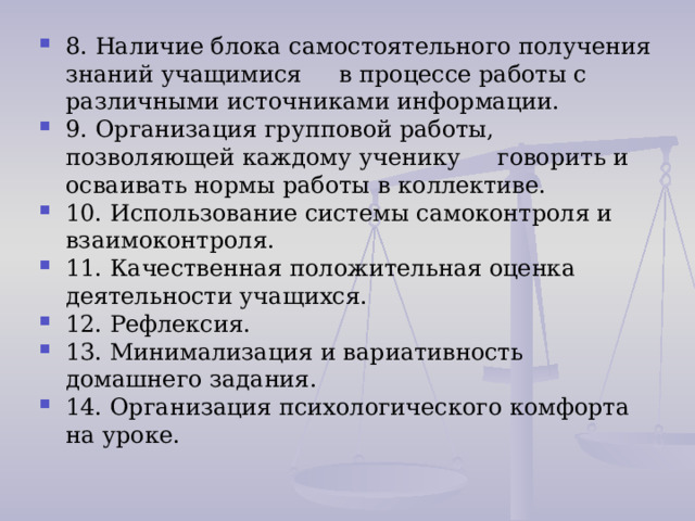 8. Наличие блока самостоятельного получения знаний учащимися в процессе работы с различными источниками информации. 9. Организация групповой работы, позволяющей каждому ученику говорить и осваивать нормы работы в коллективе. 10. Использование системы самоконтроля и взаимоконтроля. 11. Качественная положительная оценка деятельности учащихся.  12. Рефлексия. 13. Минимализация и вариативность домашнего задания.  14. Организация психологического комфорта на уроке. 