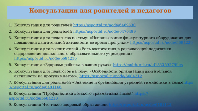 Консультации для родителей и педагогов Консультация для родителей https://nsportal.ru/node/6469330 Консультации для родителей https :// nsportal.ru/node/6476489 Консультация для педагогов на тему: «Использование физкультурного оборудования для повышения двигательной активности во время прогулки» https://nsportal.ru/node/5684220 Консультация для воспитателей «Роль воспитателя в развивающей педагогики оздоровления дошкольного образовательного учреждения» https://nsportal.ru/node/5684216 Консультация «Здоровье ребенка в ваших руках» https://multiurok.ru/id18335927/files Консультация для педагогов на тему: «Особенности организации двигательной активности на прогулке летом».  https ://nsportal.ru/node/5684212 7. Консультация для родителей «Значение и организация утренней гимнастики в семье https ://nsportal.ru/node/6481166 8. Консультация 