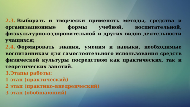 2.3.  Выбирать и творчески применять методы, средства и организационные формы учебной, воспитательной, физкультурно-оздоровительной и других видов деятельности учащихся; 2.4.  Формировать знания, умения и навыки, необходимые воспитанникам для самостоятельного использования средств физической культуры посредством как практических, так и теоретических занятий. 3.Этапы работы: 1 этап (практический)                           2 этап (практико-внедренческий)        3 этап (обобщающий)                                 