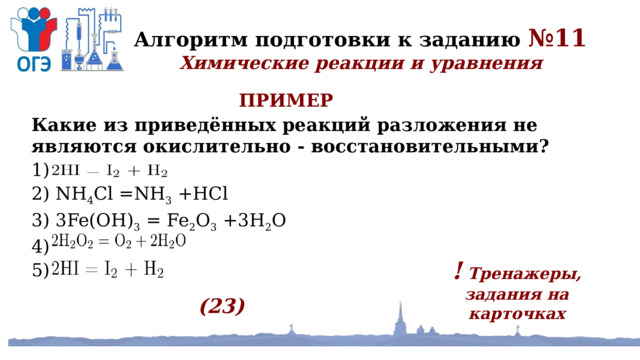 Алгоритм подготовки к заданию №11 Химические реакции и уравнения ПРИМЕР Какие из приведённых реакций разложения не являются окислительно - восстановительными? 1)  2) NH 4 Cl =NH 3 +HCl 3) 3Fe(OH) 3 = Fe 2 O 3 +3H 2 O 4)  5)  ! Тренажеры, задания на карточках (23) 
