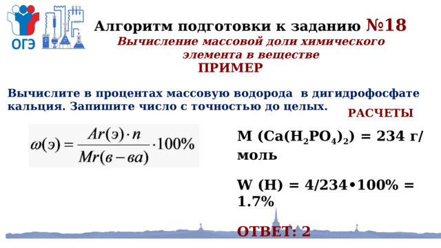 Алгоритм подготовки к заданию №18 Вычисление массовой доли химического элемента в веществе ПРИМЕР Вычислите в процентах массовую водорода в дигидрофосфате кальция. Запишите число с точностью до целых. РАСЧЕТЫ M (Ca(H 2 PO 4 ) 2 ) = 234 г/моль W (H) = 4/234•100% = 1.7% ОТВЕТ: 2 