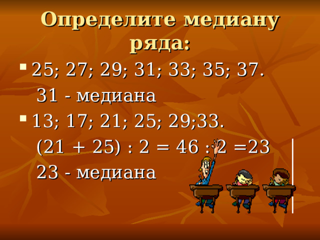 Определите медиану ряда: 25; 27; 29; 31; 33; 35; 37.  31 - медиана 13; 17; 21; 25; 29;33.  (21 + 25) : 2 = 46 : 2 =23  23 - медиана 