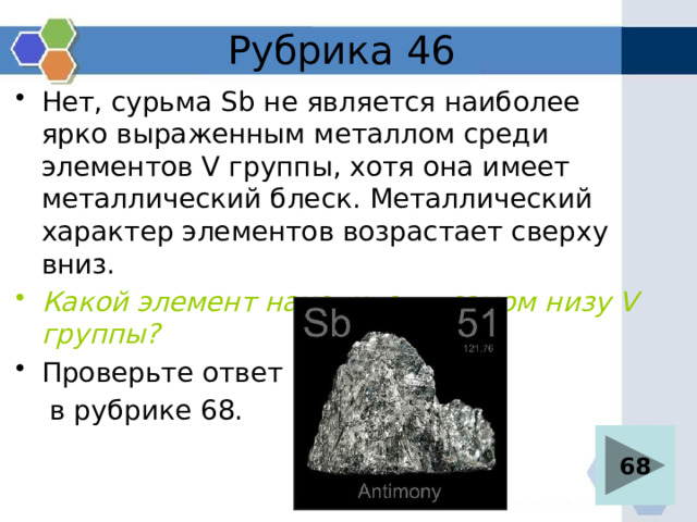 Рубрика 46 Нет, сурьма Sb не является наиболее ярко выраженным металлом среди элементов V группы, хотя она имеет металлический блеск. Металлический характер элементов возрастает сверху вниз. Какой элемент находится в самом низу V группы? Проверьте ответ  в рубрике 68. 68 