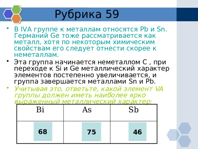 Рубрика 59 В IVА группе к металлам относятся Pb и Sn. Германий Ge тоже рассматривается как металл, хотя по некоторым химическим свойствам его следует отнести скорее к неметаллам. Эта группа начинается неметаллом C , при переходе к Si и Ge металлический характер элементов постепенно увеличивается, и группа завершается металлами Sn и Pb. Учитывая это, ответьте, какой элемент VA группы должен иметь наиболее ярко выраженный металлический характер :  Bi 68 As Sb  75 46 68 