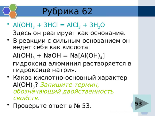 Рубрика 62 Al(OH) 3 + 3HCl = AlCl 3 + 3H 2 O  Здесь он реагирует как основание. В реакции с сильным основанием он ведет себя как кислота:  Al(OH) 3 + NaOH = Na[Al(OH) 4 ]  гидроксид алюминия растворяется в гидроксиде натрия. Каков кислотно-основный характер Al(OH) 3 ? Запишите термин, обозначающий двойственность свойств. Проверьте ответ в № 53. 53 