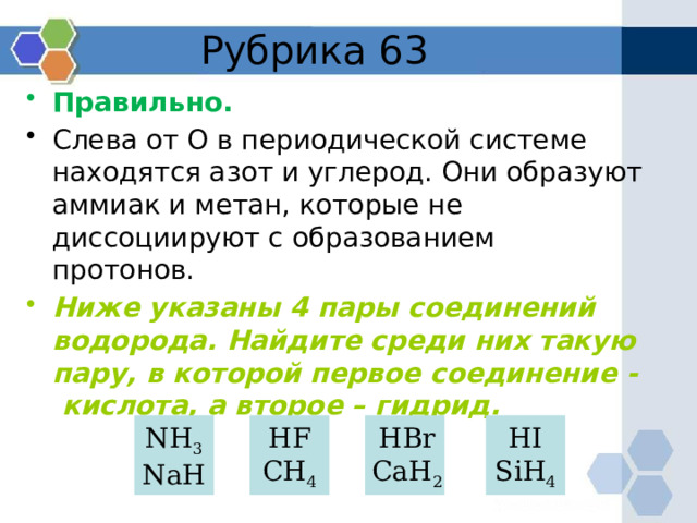 Рубрика 63 Правильно. Слева от О в периодической системе находятся азот и углерод. Они образуют аммиак и метан, которые не диссоциируют с образованием протонов. Ниже указаны 4 пары соединений водорода. Найдите среди них такую пару, в которой первое соединение - кислота, а второе – гидрид. NH 3 HF HBr HI NaH CH 4 CaH 2 SiH 4 