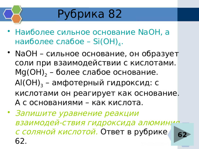 Рубрика 82 Наиболее сильное основание NaOH, а наиболее слабое – Si(OH) 4 . NaOH – сильное основание, он образует соли при взаимодействии с кислотами. Mg(OH) 2 – более слабое основание. Al(OH) 3 – амфотерный гидроксид: с кислотами он реагирует как основание. А с основаниями – как кислота. Запишите уравнение реакции взаимодей-ствия гидроксида алюминия с соляной кислотой. Ответ в рубрике 62. 62 