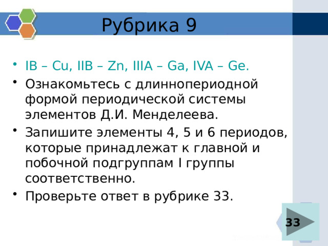 Рубрика 9 IB – Cu, IIB – Zn, IIIA  – Ga, IVA – Ge. Ознакомьтесь с длиннопериодной формой периодической системы элементов Д.И. Менделеева. Запишите элементы 4, 5 и 6 периодов, которые принадлежат к главной и побочной подгруппам I группы соответственно. Проверьте ответ в рубрике 33. 33 