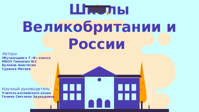 Школы Великобритании и России  Авторы Обучающиеся 7 «В» класса МБОУ Гимназия №2 Булкина Анастасия Суриков Матвей Научный руководитель Учитель английского языка Ганина Светлана Эдуардовна 