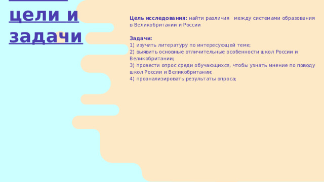 Цель исследования:  найти различия между системами образования в Великобритании и России Задачи: 1) изучить литературу по интересующей теме; 2) выявить основные отличительные особенности школ России и Великобритании; 3) провести опрос среди обучающихся, чтобы узнать мнение по поводу школ России и Великобритании; 4) проанализировать результаты опроса; Наши цели и задачи 