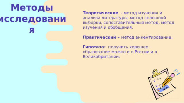 Теоретические - метод изучения и анализа литературы, метод сплошной выборки, сопоставительный метод, метод изучения и обобщения. Практический – метод анкентирование.   Гипотеза: получить хорошее образование можно и в России и в  Великобритании. Методы исследования    