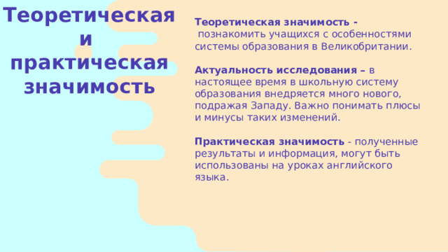 Теоретическая значимость -  познакомить учащихся с особенностями системы образования в Великобритании.   Актуальность исследования – в настоящее время в школьную систему образования внедряется много нового, подражая Западу. Важно понимать плюсы и минусы таких изменений.   Практическая значимость - полученные результаты и информация, могут быть использованы на уроках английского языка. Теоретическая и практическая значимость    