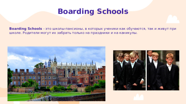 Boarding Schools Boarding Schools - это школы-пансионы , в которых ученики как обучаются, так и живут при школе. Родители могут их забрать только на праздники и на каникулы.  