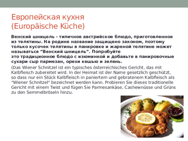 Европейская кухня  (Europäische Küche) Венский шницель - типичное австрийское блюдо, приготовленное из телятины. На родине название защищено законом, поэтому только кусочек телятины в панировке и жареной телятине может называться “Венский шницель”. Попробуйте это традиционное блюдо с изюминкой и добавьте в панировочные сухари сыр пармезан, орехи кешью и зелень. (Das Wiener Schnitzel ist ein typisches österreichisches Gericht, das mit Kalbfleisch zubereitet wird. In der Heimat ist der Name gesetzlich geschützt, so dass nur ein Stück Kalbfleisch in paniertem und gebratenem Kalbfleisch als 