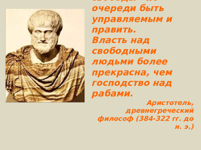 Одно из условий свободы - по очереди быть управляемым и править. Власть над свободными людьми более прекрасна, чем господство над рабами. Аристотель, древнегреческий философ (384-322 гг. до н. э.) 