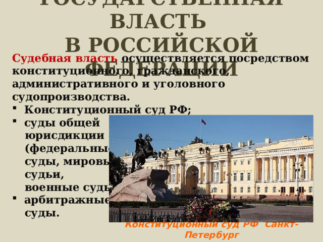 ГОСУДАРСТВЕННАЯ ВЛАСТЬ  В РОССИЙСКОЙ ФЕДЕРАЦИИ Судебная власть осуществляется посредством конституционного, гражданского, административного и уголовного судопроизводства. Конституционный суд РФ; суды общей юрисдикции (федеральные суды, мировые судьи, военные суды); арбитражные суды. Конституционный суд РФ Санкт-Петербург 