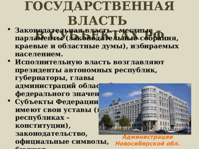 ГОСУДАРСТВЕННАЯ ВЛАСТЬ  В СУБЪЕКТАХ РФ Законодательная власть – местные парламенты (законодательные собрания, краевые и областные думы), избираемых населением. Исполнительную власть возглавляют президенты автономных республик, губернаторы, главы администраций областей, мэры городов федерального значения. Субъекты Федерации имеют свои уставы (в республиках – конституции), законодательство, официальные символы, бюджет. Администрации Новосибирской обл. 