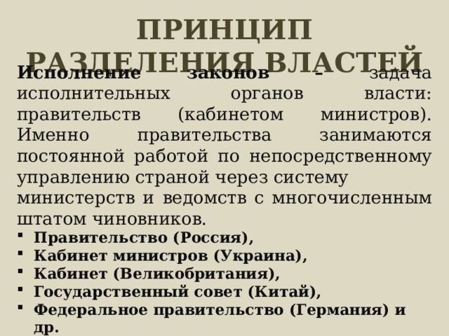 ПРИНЦИП РАЗДЕЛЕНИЯ ВЛАСТЕЙ Исполнение законов – задача исполнительных органов власти: правительств (кабинетом министров). Именно правительства занимаются постоянной работой по непосредственному управлению страной через систему министерств и ведомств с многочисленным штатом чиновников. Правительство (Россия), Кабинет министров (Украина), Кабинет (Великобритания), Государственный совет (Китай), Федеральное правительство (Германия) и др. 