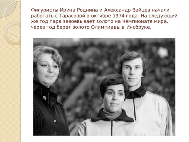 Фигуристы Ирина Роднина и Александр Зайцев начали работать с Тарасовой в октябре 1974 года. На следующий же год пара завоевывает золото на Чемпионате мира, через год берет золото Олимпиады в Инсбруке. 