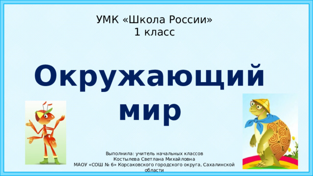 УМК «Школа России»  1 класс Окружающий мир Выполнила: учитель начальных классов Костылева Светлана Михайловна МАОУ «СОШ № 6» Корсаковского городского округа, Сахалинской области  