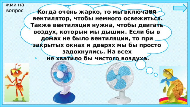 жми на вопрос Ребята, а как вы думаете, можно ли создать искусственный ветер?    Когда очень жарко, то мы включаем  вентилятор, чтобы немного освежиться.  Также вентиляция нужна, чтобы двигать воздух, которым мы дышим. Если бы в домах не было вентиляции, то при закрытых окнах и дверях мы бы просто задохнулись. На всех  не хватило бы чистого воздуха.  
