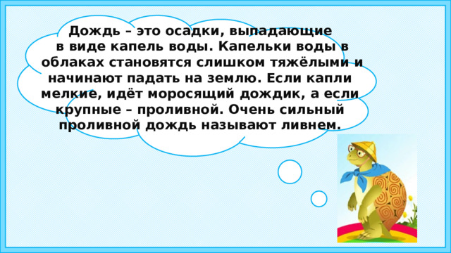 Дождь – это осадки, выпадающие  в виде капель воды. Капельки воды в  облаках становятся слишком тяжёлыми и начинают падать на землю. Если капли мелкие, идёт моросящий дождик, а если крупные – проливной. Очень сильный проливной дождь называют ливнем. 5 